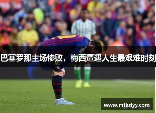 巴塞罗那主场惨败，梅西遭遇人生最艰难时刻