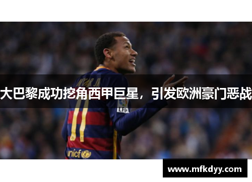 大巴黎成功挖角西甲巨星，引发欧洲豪门恶战