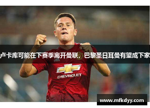卢卡库可能在下赛季离开曼联，巴黎圣日耳曼有望成下家